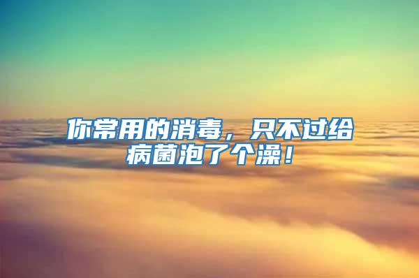 你常用的消毒，只不過給病菌泡了個澡！