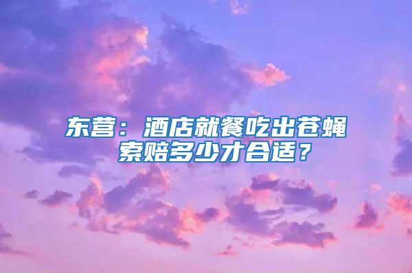 東營：酒店就餐吃出蒼蠅 索賠多少才合適？